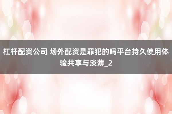 杠杆配资公司 场外配资是罪犯的吗平台持久使用体验共享与淡薄_2