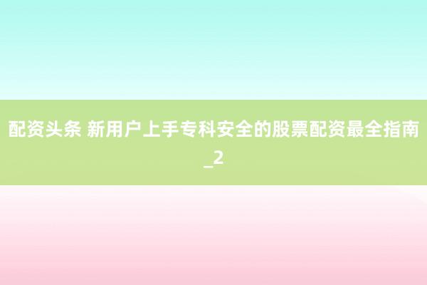 配资头条 新用户上手专科安全的股票配资最全指南_2