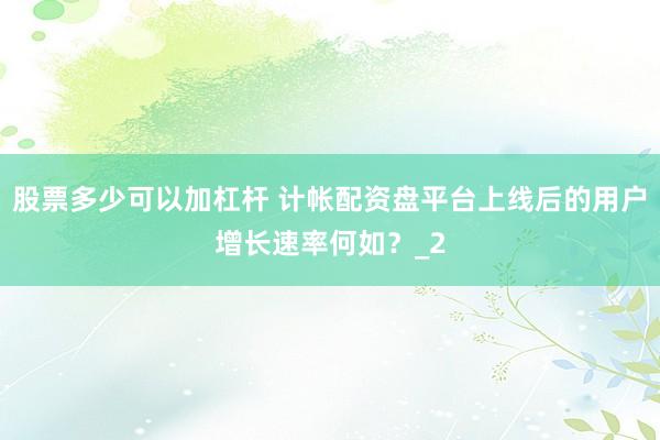 股票多少可以加杠杆 计帐配资盘平台上线后的用户增长速率何如？_2