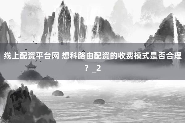 线上配资平台网 想科路由配资的收费模式是否合理？_2