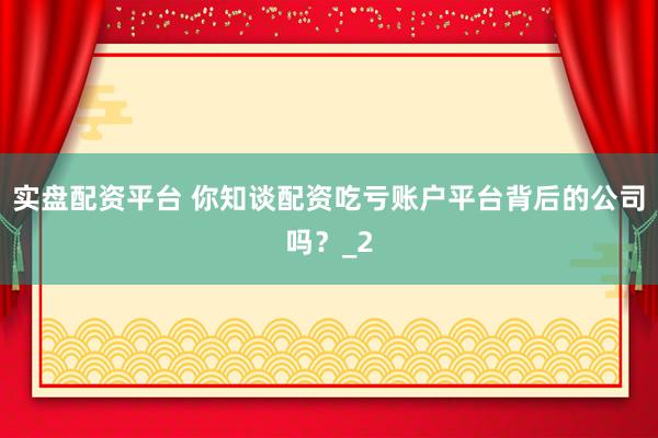 实盘配资平台 你知谈配资吃亏账户平台背后的公司吗？_2