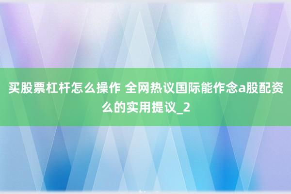 买股票杠杆怎么操作 全网热议国际能作念a股配资么的实用提议_2