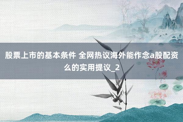 股票上市的基本条件 全网热议海外能作念a股配资么的实用提议_2