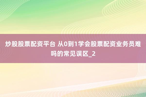 炒股股票配资平台 从0到1学会股票配资业务员难吗的常见误区_2