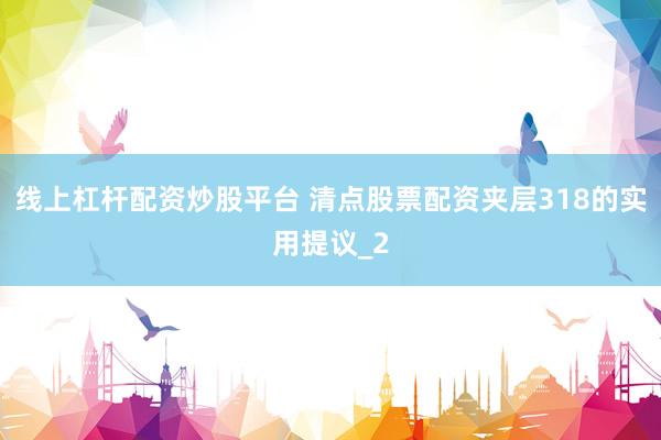 线上杠杆配资炒股平台 清点股票配资夹层318的实用提议_2
