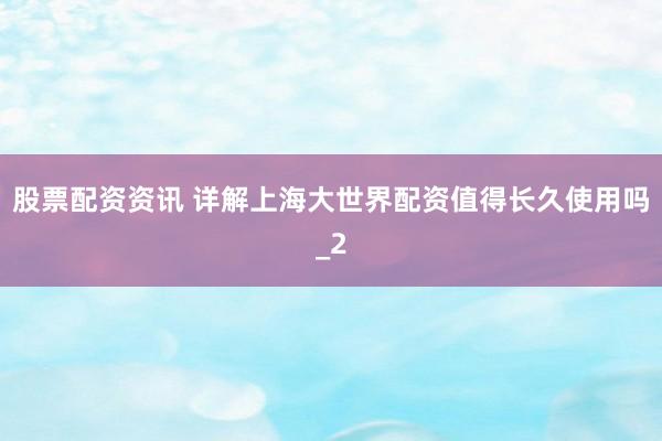 股票配资资讯 详解上海大世界配资值得长久使用吗_2