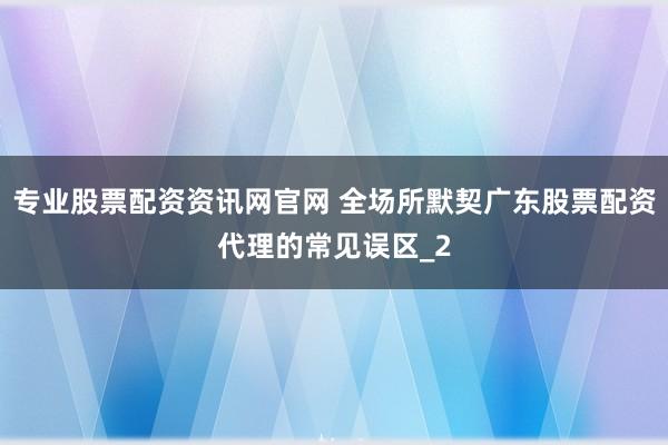 专业股票配资资讯网官网 全场所默契广东股票配资代理的常见误区_2