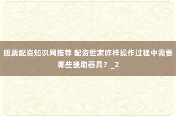 股票配资知识网推荐 配资世家咋样操作过程中需要哪些援助器具？_2