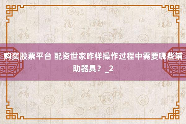 购买股票平台 配资世家咋样操作过程中需要哪些辅助器具？_2