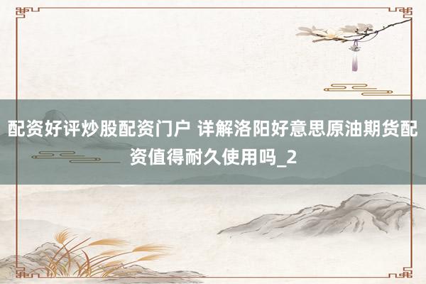 配资好评炒股配资门户 详解洛阳好意思原油期货配资值得耐久使用吗_2