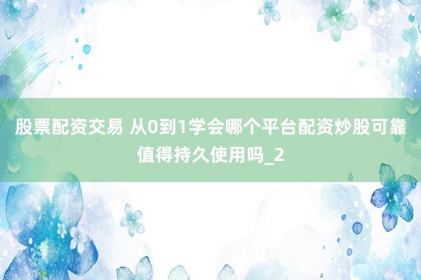 股票配资交易 从0到1学会哪个平台配资炒股可靠值得持久使用吗_2