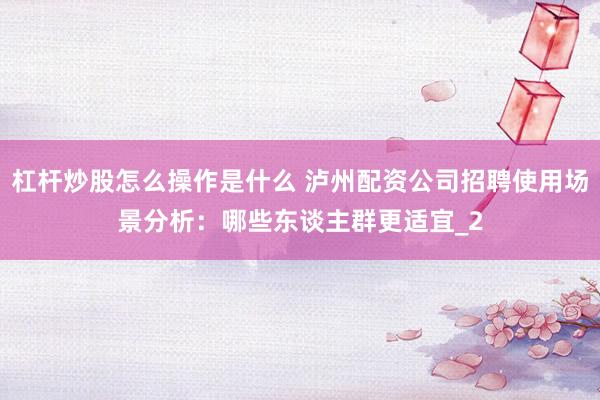 杠杆炒股怎么操作是什么 泸州配资公司招聘使用场景分析：哪些东谈主群更适宜_2