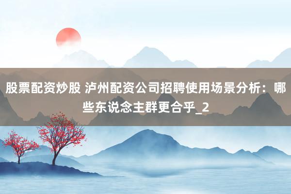 股票配资炒股 泸州配资公司招聘使用场景分析：哪些东说念主群更合乎_2