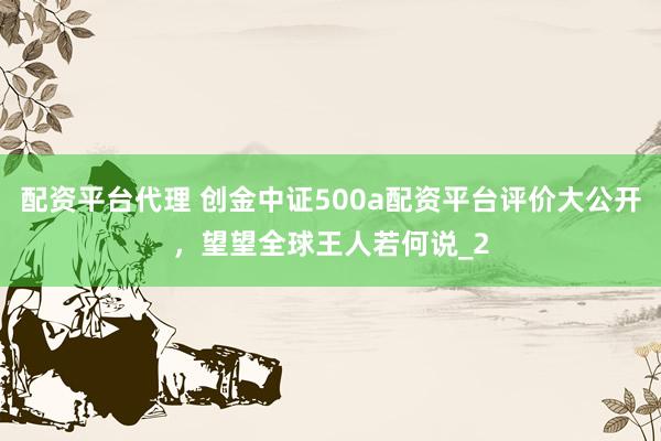 配资平台代理 创金中证500a配资平台评价大公开，望望全球王人若何说_2