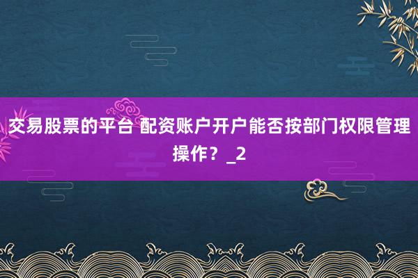 交易股票的平台 配资账户开户能否按部门权限管理操作？_2