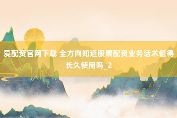 爱配资官网下载 全方向知道股票配资业务话术值得长久使用吗_2