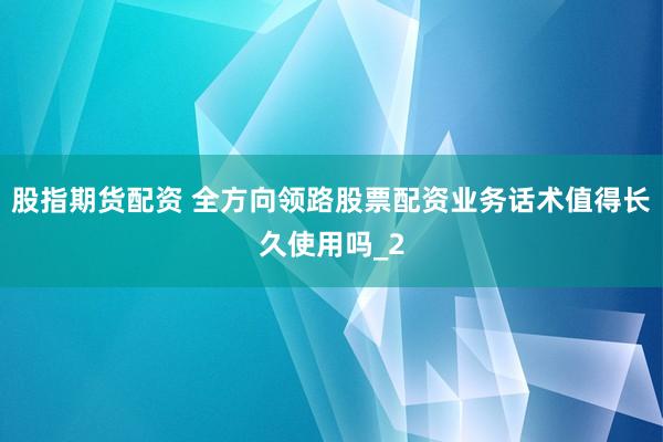 股指期货配资 全方向领路股票配资业务话术值得长久使用吗_2