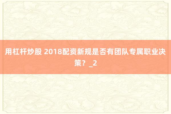 用杠杆炒股 2018配资新规是否有团队专属职业决策？_2