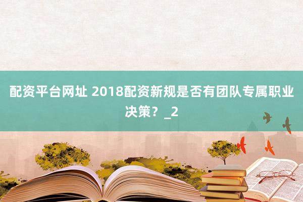 配资平台网址 2018配资新规是否有团队专属职业决策？_2