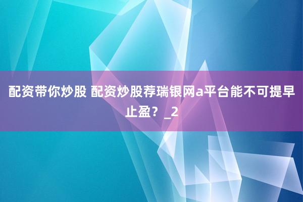 配资带你炒股 配资炒股荐瑞银网a平台能不可提早止盈？_2