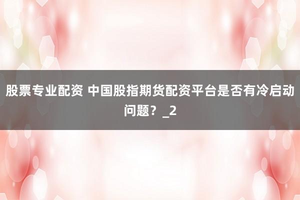 股票专业配资 中国股指期货配资平台是否有冷启动问题？_2