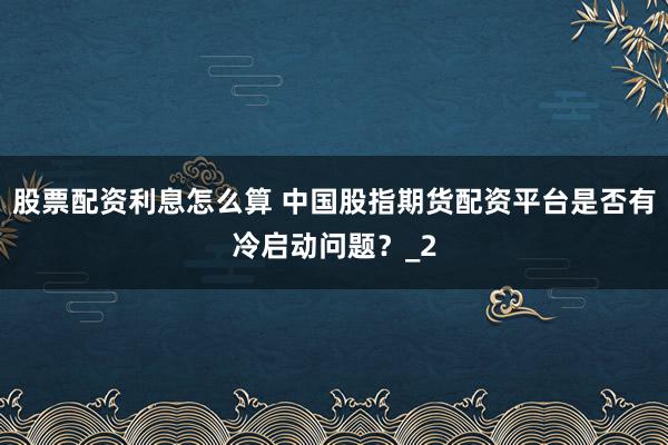 股票配资利息怎么算 中国股指期货配资平台是否有冷启动问题？_2