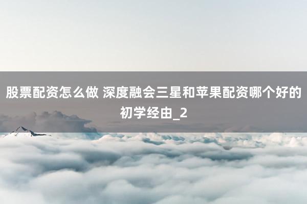 股票配资怎么做 深度融会三星和苹果配资哪个好的初学经由_2