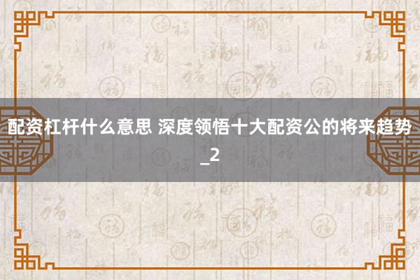 配资杠杆什么意思 深度领悟十大配资公的将来趋势_2