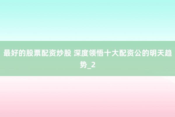 最好的股票配资炒股 深度领悟十大配资公的明天趋势_2
