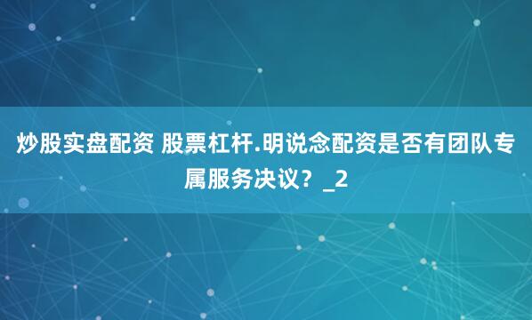 炒股实盘配资 股票杠杆.明说念配资是否有团队专属服务决议？_2