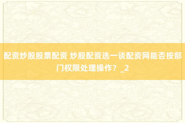 配资炒股股票配资 炒股配资选一谈配资网能否按部门权限处理操作？_2