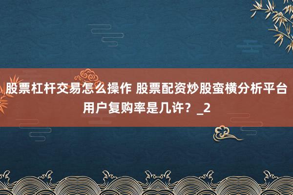股票杠杆交易怎么操作 股票配资炒股蛮横分析平台用户复购率是几许？_2