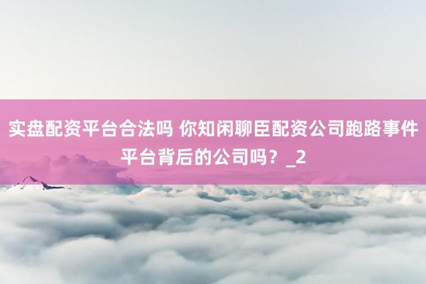 实盘配资平台合法吗 你知闲聊臣配资公司跑路事件平台背后的公司吗？_2