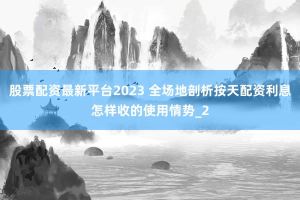 股票配资最新平台2023 全场地剖析按天配资利息怎样收的使用情势_2
