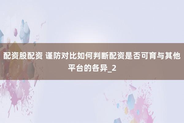 配资股配资 谨防对比如何判断配资是否可育与其他平台的各异_2
