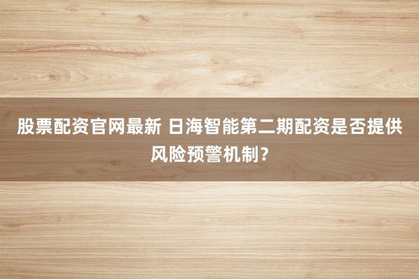 股票配资官网最新 日海智能第二期配资是否提供风险预警机制？