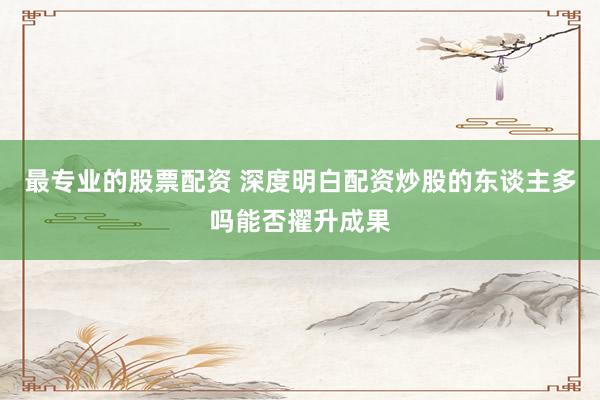 最专业的股票配资 深度明白配资炒股的东谈主多吗能否擢升成果