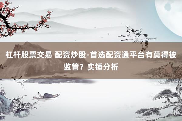 杠杆股票交易 配资炒股-首选配资通平台有莫得被监管？实锤分析