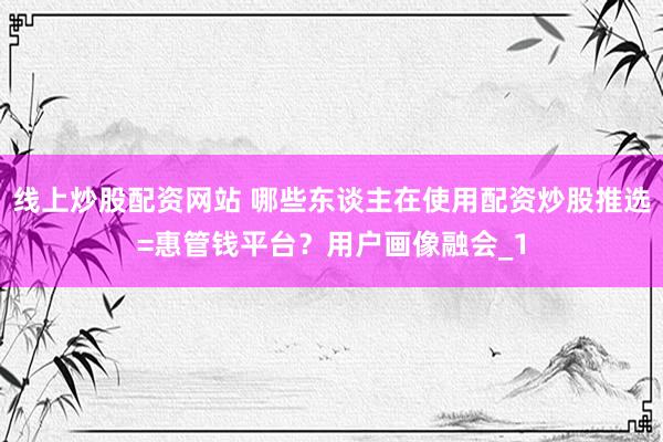 线上炒股配资网站 哪些东谈主在使用配资炒股推选=惠管钱平台？用户画像融会_1
