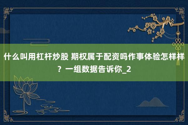 什么叫用杠杆炒股 期权属于配资吗作事体验怎样样？一组数据告诉你_2