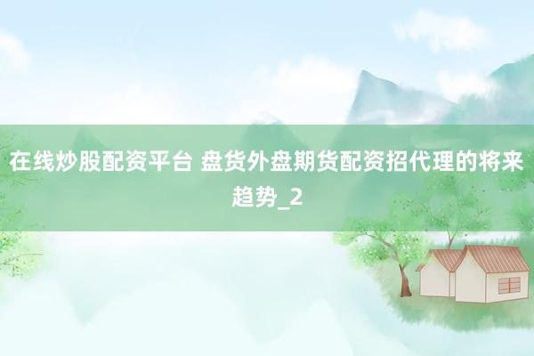 在线炒股配资平台 盘货外盘期货配资招代理的将来趋势_2