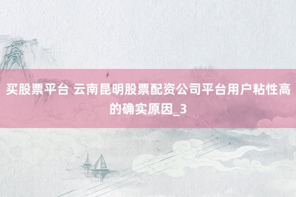 买股票平台 云南昆明股票配资公司平台用户粘性高的确实原因_3