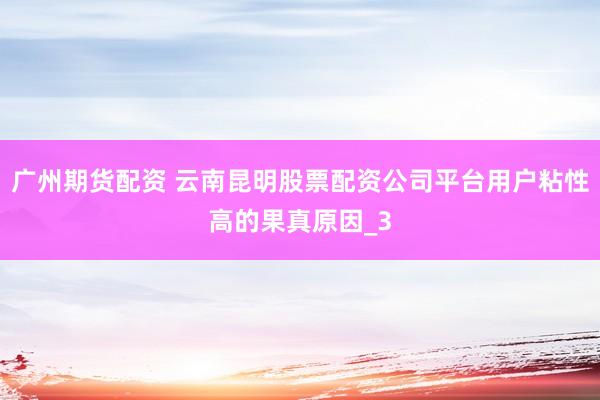 广州期货配资 云南昆明股票配资公司平台用户粘性高的果真原因_3