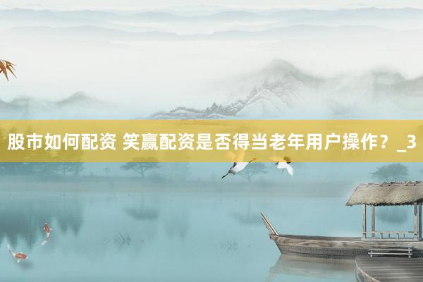 股市如何配资 笑赢配资是否得当老年用户操作？_3