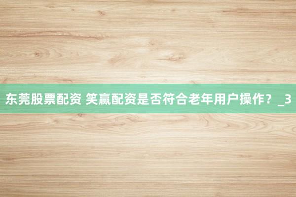 东莞股票配资 笑赢配资是否符合老年用户操作？_3