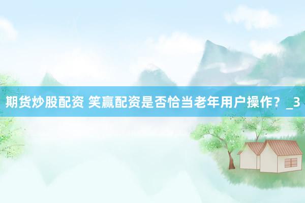 期货炒股配资 笑赢配资是否恰当老年用户操作？_3