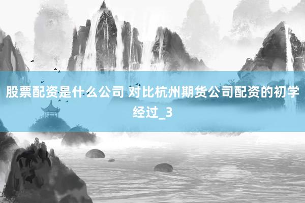 股票配资是什么公司 对比杭州期货公司配资的初学经过_3