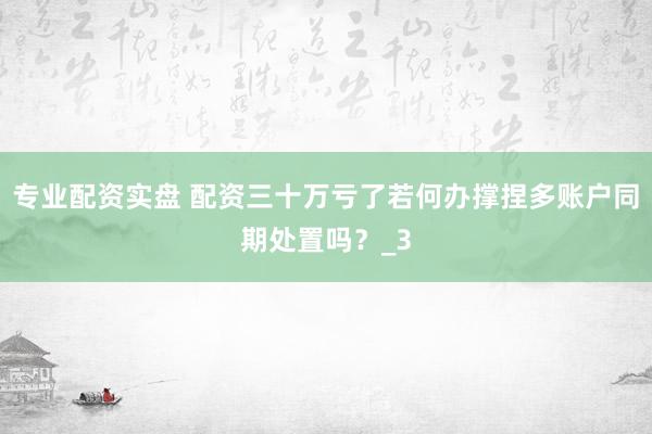 专业配资实盘 配资三十万亏了若何办撑捏多账户同期处置吗？_3