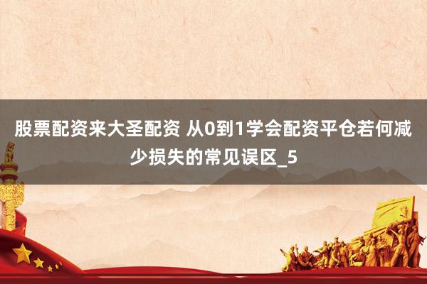 股票配资来大圣配资 从0到1学会配资平仓若何减少损失的常见误区_5