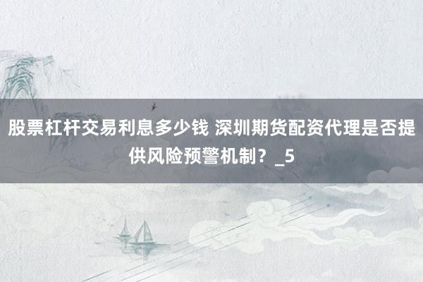 股票杠杆交易利息多少钱 深圳期货配资代理是否提供风险预警机制？_5